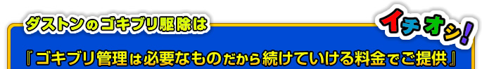 ダストンのゴキブリ駆除は、『ゴキブリ管理は必要なものだから続けていける料金でご提供』をテーマに